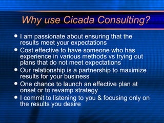 Why use Cicada Consulting? I am passionate about ensuring that the results meet your expectations Cost effective to have someone who has experience in various methods vs trying out  plans that do not meet expectations Our relationship is a partnership to maximize results for your business One chance to launch an effective plan at onset or to revamp strategy I commit to listening to you & focusing only on the results you desire 