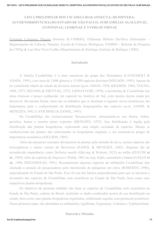 09/11/2014 LISTA PRELIMINAR DOS CICADELLIDAE (INSECTA: HEMIPTERA: AUCHENORRHYNCHA) DO ESTADO DE SÃO PAULO: SUBFAMÍLIAS… 
LISTA PRELIMINAR DOS CICADELLIDAE (INSECTA: HEMIPTERA: 
AUCHENORRHYNCHA) DO ESTADO DE SÃO PAULO: SUBFAMÍLIAS AGALLIINAE, 
GYPONINAE, LEDRINAE E TYPHLOCYBINAE 
Fernanda Campante Magina (bolsista IC-UNIRIO), Elidiomar Ribeiro Da-Silva (Orientador – 
Departamento de Ciências Naturais, Escola de Ciências Biológicas, UNIRIO – Bolsista de Pesquisa 
do CNPq) & Luci Boa Nova Coelho (Departamento de Zoologia, Instituto de Biologia, UFRJ). 
Introdução 
A família Cicadellidae é a mais numerosa do grupo dos Homoptera (CAVICHIOLI & 
ZANOL, 1991), com mais de 2.000 gêneros e 15.000 espécies descritos (NIELSON, 1985). Apesar de 
ter constituído objeto de estudo de diversos autores (p.ex. OMAN, 1938; KRAMER, 1964; YOUNG, 
1968, 1977; DELONG & FREYTAG, 1972; LINNAVUORI, 1959), a taxonomia de Cicadellidae nas 
áreas tropicais é pouco conhecida, em especial na América do Sul, com muitos táxons ainda por 
descrever. Da mesma forma, raros são os trabalhos que se destinam a registrar novas ocorrências, tão 
importantes para o conhecimento da distribuição biogeográfica das espécies (p.ex. ZANOL & 
MENEZES, 1982; CAVICHIOLI & ZANOL, 1991). 
Os Cicadellidae são exclusivamente fitossuccívoros, alimentando-se nos brotos, folhas, 
pecíolos, hastes e mesmo raízes expostas (MENEZES, 1972). Sua distribuição é regida pela 
distribuição das plantas hospedeiras, explorando uma ampla variedade de espécies. Muitas se 
estabeleceram em plantas não relacionadas às hospedeiras originais, e até tornaram-se pragas de 
importância econômica (NIELSON, 1985). 
Além dos prejuízos causados diretamente às plantas pela retirada de seiva, muitas espécies são 
toxicogênicas e outras vetoras de fitoviroses (ZANOL & MENEZES, 1982). Algumas são de 
reconhecida importância, como Dalbulus maidis (DeLong & Wolcott, 1923) no milho (ZUCCHI et 
al., 1993), além de espécies de Empoasca Walsh, 1862 na soja, feijão, amendoim e batata (GALLO et 
al., 1988; PIZZAMIGLIO, 1991). Recentemente algumas espécies da subfamília Cicadellinae têm 
chamado a atenção de pesquisadores pela transmissão de patógenos em citros (ROBERTO, 1996), 
especialmente no Estado de São Paulo. Esse foi um dos fatores preponderantes para que se iniciasse o 
inventário das espécies de Cicadellidae com ocorrência no Estado de São Paulo, bem como suas 
respectivas plantas hospedeiras. 
Os objetivos do presente trabalho são listar as espécies de Cicadellidae com ocorrência no 
Estado de São Paulo, sudeste do Brasil, incluindo os dados conhecidos acerca de sua distribuição no 
estado, bem como suas plantas hospedeiras registradas, enfatizando aquelas com potencial econômico. 
Nessa primeira etapa, são abordadas as subfamílias Agalliinae, Gyponinae, Ledrinae e Typhlocybinae. 
Material e Métodos 
file:///D:/trabalhos/biologia/2.htm 1/7 
 