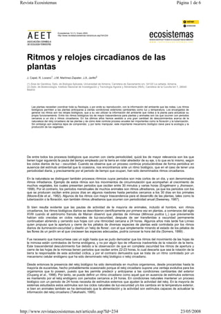 Ecosistemas 12 (1). Enero 2003.
http://www.revistaecosistemas.net/articulo.asp?Id=234
Ritmos y relojes circadianos de las
plantas
J. Capel, R. Lozano1, J.M. Martínez-Zapater, J.A. Jarillo2
(1) Área de Genética, Dpto. de Biología Aplicada, Universidad de Almería, Carretera de Sacramento s/n, 04120 La cañada, Almería.
(2) Dpto. de Biotecnología, Instituto Nacional de Investigación y Tecnología Agraria y Alimentaria (INIA), Carretera de la Coruña km 7, 28040
Madrid.
Las plantas necesitan coordinar toda su fisiología, y por ende su reproducción, con la información del ambiente que las rodea. Los ritmos
biológicos permiten a las plantas anticiparse a ciertas condiciones exteriores cambiantes como luz y temperatura. Los encargados de
generar los ritmos son los relojes biológicos, que a su vez utilizan la información del ambiente que rodea a la planta para actualizar su
propio funcionamiento. Entre los ritmos biológicos los de mayor trascendencia para plantas y animales son los que ocurren con periodos
cercanos a un día o ritmos circadianos. En los últimos años hemos asistido a una gran cantidad de descubrimientos acerca de la
naturaleza del reloj circadiano de las plantas y de cómo éste controla proceso anuales tan importantes como la floración y la tuberización.
Sin embargo aún estamos lejos de comprender, y por tanto manipular, este importante mecanismo biológico clave para la ecología y la
producción de los vegetales.
De entre todos los procesos biológicos que ocurren con cierta periodicidad, quizá los de mayor relevancia son los que
tienen lugar siguiendo la pauta del tiempo empleado por la tierra en rotar alrededor de su eje, o lo que es lo mismo, según
los ciclos diarios de luz - oscuridad. Cuando se observa que un proceso continúa produciéndose de forma periódica en
ausencia del estímulo ambiental que lo ocasiona, nos encontramos ante un ritmo biológico, que en el caso de tener una
periodicidad diaria, y precisamente por el periodo de tiempo que ocupan, han sido denominados ritmos circadianos.
En la naturaleza se distinguen también procesos rítmicos cuyos periodos son más cortos de un día, y son denominados
ritmos infradianos. Ejemplo de estos ritmos son los movimientos de circumnutación que acompañan al crecimiento de
muchos vegetales, los cuales presentan periodos que oscilan entre 30 minutos y varias horas (Engelmann y Jhonsson,
1998). Por el contrario, los periodos menstruales de muchos animales son ritmos ultradianos, ya que los periodos con los
que se producen oscilan entre pocos días en algunos roedores hasta periodos cercanos a los 30 días en los primates
(Moore-Ede et al., 1982). Algunos de los ritmos con mayor trascendencia para el desarrollo de las plantas, tales como la
tuberización o la floración, son también ritmos ultradianos que ocurren con periodicidad anual (Sweeney, 1987).
Si bien resulta evidente que las pautas de actividad de la mayoría de animales, incluido el hombre, son ritmos
circadianos, los ritmos biológicos diarios se describieron científicamente por primera vez en plantas, a comienzos del siglo
XVIII cuando el astrónomo francés de Mairan observó que plantas de mimosa (Mimosa pudica L.) que previamente
habían sido crecidas en ciclos naturales de luz-oscuridad, después de ser transferidas a oscuridad permanente
continuaban abriendo y cerrando sus hojas con una ritmicidad cercana a 24 horas. Algunos años más tarde fue Linneo
quien propuso que la apertura y cierre de los pétalos de diversas especies de plantas está controlada por los ritmos
diarios de iluminación-oscuridad y diseñó un 'reloj de flores', con el que simplemente mirando el estado de los pétalos de
las flores de un jardín en el que creciesen las especies adecuadas, podría conocer la hora del día (Somers, 1999) .
Fue necesario que transcurriese casi un siglo hasta que se pudo demostrar que los ritmos del movimiento de las hojas de
la mimosa están controlados de forma endógena, y no por algún tipo de influencia inadvertida de la rotación de la tierra.
Este trascendental descubrimiento fue debido a la observación de que en completa oscuridad los ritmos de apertura y
cierre de las hojas de la mimosa tienen periodos que oscilan entre 22-23 horas, lo cual descarta que sea la rotación de la
tierra la responsable de esta actividad cíclica, y por el contrario demuestra que se trata de un ritmo controlado por un
mecanismo celular endógeno que ha sido denominado reloj biológico o reloj circadiano.
Desde entonces la presencia del reloj biológico ha sido demostrada en muchos organismos, desde procariotas hasta la
mayoría de eucariotas, hecho probablemente ocasionado porque el reloj circadiano supone una ventaja evolutiva para los
organismos que lo poseen, puesto que les permite predecir y anticiparse a las condiciones cambiantes del exterior
(Ouyang et al., 1998). Por tanto, se puede definir un ritmo circadiano como aquel que en ausencia de estímulos externos
es mantenido por el reloj endógeno con periodos cercanos a 24 horas. En condiciones naturales mantener un proceso
biológico con un periodo de 24 horas necesita de estímulos externos que ajusten la actividad del reloj. En la mayoría de
sistemas estudiados estos estímulos son los ciclos naturales de luz-oscuridad y/o los cambios en la temperatura exterior,
si bien en animales también se ha demostrado que la alimentación y la actividad son estímulos capaces de actualizar la
información del reloj circadiano (Takahashi, 1995).
Página 1 de 6Revista Ecosistemas
23/05/2008http://www.revistaecosistemas.net/articulo.asp?Id=234
 
