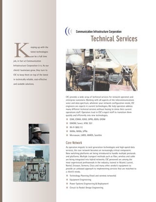 Technical Services

K                   eeping up with the

                    latest technologies

                    can be a full time

job, in fact at Communication

Infrastructure Corporation it is. As our

clients’ businesses grow, they turn to

CIC to keep them on top of the latest

in technically reliable, cost-effective

and scalable solutions.




                                           CIC provides a wide array of technical services for network operators and
                                           enterprise customers. Working with all aspects of the telecommunications
                                           voice and data spectrum, whatever your network configuration needs, CIC
                                           engineers are experts in current technologies. We help operators address
                                           many different technical services without having to stress their current
                                           operations staff. Operators trust in CIC’s expert staff to transition them
                                           quickly and efficiently into new technologies.
                                           s GSM, CDMA, EDGE, GPRS, IDEN, OFDM
                                           s DWDM, Sonet, ATM, SS7
                                           s Wi-Fi (802.11)
                                           s WANs, MANs, VPNs
                                           s Microwave, LMDS, MMDS, Satellite


                                           Core Network
                                           As operators migrate to next generation technologies and high-speed data
                                           services, the core network becomes an increasingly critical component.
                                           New switching platforms are being introduced to handle multiple protocols
                                           and platforms. Multiple transport methods such as fiber, wireless and cable
                                           are being integrated into hybrid networks. CIC personnel are among the
                                           most experienced professionals in the industry, trained in Alcatel, Lucent,
                                           Nortel, Ericsson, Siemens, Cisco and many other vendor’s equipment to
                                           provide an unbiased approach to implementing services that are matched to
                                           a client’s needs.
                                           s Technology Planning (fixed and wireless networks)
                                           s Equipment Engineering
                                           s Power Systems Engineering & Deployment
                                           s Circuit to Packet Design Engineering
 
