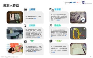 16© 2013 GroupM Knowledge | CIC
商旅人特征
常旅客
例： 连续的出差非常消耗体力，
途中争分夺秒的看书也似乎毫无休
整的机会，今天大堆的邮件的处理
又占用了大半天的时间，接下来必
须好好休息，明天跑个5公里 (链
接)
爱健身
例： 因为出差飞机晚点每次都不
能准时回来火锅趴！怎么我们这么
惨，才上班不到一年Hilton已经冲
金卡，SPG下个月就升platinum。
我在: 5th Ave (链接)
例： 学习精神自我表扬，出差回
来直奔图书馆，下班时间接伢回家
过六一。麻个家庭日，想想哪里去
玩 (链接)
“充电”
例： 回到宿舍已经半夜，无休止
的加班、加班、加班……每天几乎
重复的工作，却层出不穷、花样翻
新的问题，感觉自己像救火队员，
疲于奔命……从未感觉到的累，我
只能安慰自己这是菜鸟成长的必经
之路吧 我在:Tudor Lawns (链接)
加班族
例： 老婆给收拾的行李，又要开
始无止境的出差 (链接)
出差狂
例： 好不容易出差回来了，能躺
在自己家的床上真是幸福呀，要睡
了，既然不能改变，那就把不愉快
的事都忘掉，女人要对自己好一
点。晚安啦各位 (链接)
“宅”
 