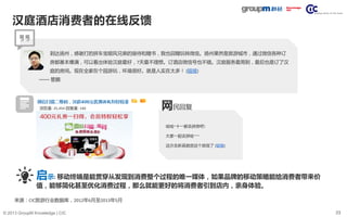 23© 2013 GroupM Knowledge | CIC
汉庭酒店消费者的在线反馈
到达扬州，感谢打的拼车宝顺风兄弟的接待和赠书，我也回赠玩转微信。扬州果然是旅游城市，通过微信各种订
房都基本爆满，可以看出体验汉庭最好，7天最不理想。订酒店微信号也不错。汉庭服务最周到，最后也是订了汉
庭的房间。现在全家在个园游玩，环境很好。就是人实在太多！ (链接)
—— 管鹏
浏览量: 25,454 回复量: 140
哈哈~十一都去拼房吧!
大家一起去拼哈~~~
这次去新昌就定这个宾馆了 (链接)
网民回复
来源：CIC旅游行业数据库，2012年6月至2013年5月
启示: 移动终端是能贯穿从发现到消费整个过程的唯一媒体，如果品牌的移动策略能给消费者带来价
值，能够简化甚至优化消费过程，那么就能更好的将消费者引到店内，亲身体验。
 