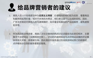 24© 2013 GroupM Knowledge | CIC
给品牌营销者的建议
1. 商旅人在12个性格原型中为实用主义用者，价值倾向的他们较为实际，看重商品
和服务的实用价值；相对于未来的大想法，他们更注重可以达成的目标。因此，
广告主在制定对商旅人的沟通策略时，应尽量呈现真实的产品或服务，避免虚假
和浮夸。
2. 作为酒店航空常旅客，商旅人在社交媒体的热点讨论话题也与此密切相关，主要
集中于点评网站（如携程旅行网）。讨论的内容简短且与点评网站设置的评论模
块有很大关系，容易被引导。因此酒店在服务通过在线旅游网站预订的顾客时，
点评模块涉及到的服务要更加留意。
 