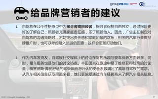 31© 2013 GroupM Knowledge | CIC
给品牌营销者的建议
1. 自驾族在12个性格原型中为探寻者或照顾者，探寻者保持自由独立，通过探险更
好的了解自己；照顾者充满家庭责任感，乐于照顾他人。因此，广告主在制定对
自驾族的沟通策略时，不妨突出责任感和家庭团聚的欢乐；相关的汽车行业做品
牌推广时，也可以考虑融入旅游的因素，这样会更能打动他们。
2. 作为汽车发烧友，自驾族社交媒体上的讨论在驾控乐趣与爱车保养方面较多，同
时，租车服务也是他们的讨论热点。丰田因其在旅途中易于维修获得较高的讨论
量，梅赛德斯·奔驰舒适的驾乘体验与公认的安全系数满足了高端自驾族的需求。
从汽车相关信息获取渠道来看，他们更偏爱通过汽车经销商来了解汽车相关信息。
 