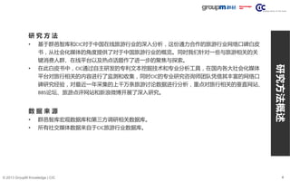 4© 2013 GroupM Knowledge | CIC
研 究 方 法
• 基于群邑智库和CIC对于中国在线旅游行业的深入分析，这份通力合作的旅游行业网络口碑白皮
书，从社会化媒体的角度提供了对于中国旅游行业的概览。同时我们针对一些与旅游相关的关
键消费人群、在线平台以及热点话题作了进一步的聚焦与探索。
• 在此白皮书中，CIC通过自主研发的专利文本挖掘技术和专业分析工具，在国内各大社会化媒体
平台对旅行相关的内容进行了监测和收集，同时CIC的专业研究咨询师团队凭借其丰富的网络口
碑研究经验，对最近一年采集的上千万条旅游讨论数据进行分析，重点对旅行相关的垂直网站、
BBS论坛、旅游点评网站和新浪微博开展了深入研究。
数 据 来 源
• 群邑智库宏观数据库和第三方调研相关数据库。
• 所有社交媒体数据来自于CIC旅游行业数据库。
研究方法概述
 