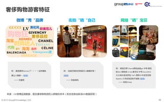43© 2013 GroupM Knowledge | CIC
奢侈购物游客特征
来源：CIC微博监测数据，提及奢侈购物游的人群随机样本（粉丝信息由新浪API数据获取）
街拍“晒“自己 网络“晒”宝贝
例： 晒宝贝啰 Chanel黑色金链gst 中号 樱花
粉Dior 购物袋 LV Epi 象牙白 中号 Gucci2013
大火湖水蓝流苏包 Tod‘s 男款小牛皮豆豆鞋
Repetto 小羊皮宝蓝色平底鞋 (链接)
—— 盼盼Cheap
例： 法国巴黎的巴黎春天LV橱窗好美！
(链接)
—— 双鱼辣妈
例： 真是爱死Hermes了！！！！这种橘色
真让人陶醉～ (链接)
—— 你潼哥
微博“秀“品牌
购物狂
血拼
奢侈品控
淘宝
BALENCIAGA
HERMÈS
海淘 CÈLINE
GIVENCHY
英伦风
LV
VERSACE
代购
GUCCI 欧美范儿
CHANEL
BV
Vintageous迷
TIFFANY时尚达人
 
