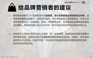 49© 2013 GroupM Knowledge | CIC
给品牌营销者的建议
1. 奢侈购物游客在12个性格原型中为鉴赏家、急于变身的魔法师或标新立异者，鉴
赏家拥有敏锐的观察力，紧跟时代潮流；急于变身的魔法师渴望蜕变；标新立异
者希望得到关注，引起羡慕。因此，不断推陈出新、引领潮流的品牌更能赢得他
们的青睐；而独有性能让他们与众不同，是牢牢抓住他们荷包的很有效的办法。
2. 时尚有范儿的他们热衷于在社交媒体“晒”各种事情，皮具和成衣是他们最爱讨
论的奢侈品类。香港依然是讨论量最高的奢侈购物游目的地，而曼谷、新加坡和
迪拜则为讨论新宠。对他们而言，专业海外代购被网民是在线奢侈购物的专家，
提供的资讯深受欢迎。
 