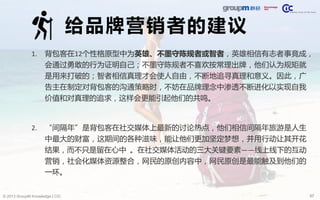 57© 2013 GroupM Knowledge | CIC
给品牌营销者的建议
1. 背包客在12个性格原型中为英雄、不墨守陈规者或智者，英雄相信有志者事竟成，
会通过勇敢的行为证明自己；不墨守陈规者不喜欢按常理出牌，他们认为规矩就
是用来打破的；智者相信真理才会使人自由，不断地追寻真理和意义。因此，广
告主在制定对背包客的沟通策略时，不妨在品牌理念中渗透不断进化以实现自我
价值和对真理的追求，这样会更能引起他们的共鸣。
2. “间隔年”是背包客在社交媒体上最新的讨论热点，他们相信间隔年旅游是人生
中最大的财富，这期间的各种滋味，能让他们更加坚定梦想，并用行动让其开花
结果，而不只是留在心中 。在社交媒体活动的三大关键要素——线上线下的互动
营销，社会化媒体资源整合，网民的原创内容中，网民原创是最能触及到他们的
一环。
 