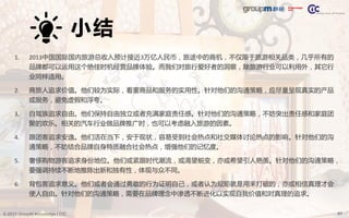 61© 2013 GroupM Knowledge | CIC
小结
1. 2013中国国际国内旅游总收入预计接近3万亿人民币，旅途中的商机，不仅限于旅游相关品类，几乎所有的
品牌都可以运用这个绝佳时机经营品牌体验。而我们对旅行爱好者的洞察，除旅游行业可以利用外，其它行
业同样适用。
2. 商旅人追求价值。他们较为实际，看重商品和服务的实用性。针对他们的沟通策略，应尽量呈现真实的产品
或服务，避免虚假和浮夸。
3. 自驾族追求自由。他们保持自由独立或者充满家庭责任感。针对他们的沟通策略，不妨突出责任感和家庭团
聚的欢乐。相关的汽车行业做品牌推广时，也可以考虑融入旅游的因素。
4. 跟团客追求安逸。他们活在当下，安于现状，容易受到社会热点和社交媒体讨论热点的影响。针对他们的沟
通策略，不妨结合品牌自身特质融合社会热点，增强他们的记忆度。
5. 奢侈购物游客追求身份地位。他们或紧跟时代潮流，或渴望蜕变，亦或希望引人艳羡。针对他们的沟通策略，
要强调持续不断地推陈出新和独有性，体现与众不同。
6. 背包客追求意义。他们或者会通过勇敢的行为证明自己，或者认为规矩就是用来打破的，亦或相信真理才会
使人自由。针对他们的沟通策略，需要在品牌理念中渗透不断进化以实现自我价值和对真理的追求。
 