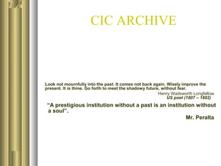 CIC ARCHIVE

Look not mournfully into the past. It comes not back again. Wisely improve the
present. It is thine. Go forth to meet the shadowy future, without fear.
Henry Wadsworth Longfellow
US poet (1807 – 1882)

“A prestigious institution without a past is an institution without
a soul”.
Mr. Peralta

 