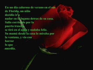 En un día caluroso de verano en el sur
de Florida, un niño
decidio ir a
nadar en la laguna detras de su casa.
Salio corriendo por la
puerta trasera,
se tiró en el agua y nadaba feliz.
Su mamá desde la casa lo miraba por
la ventana, y vio con
horror
lo que
sucedía.
 