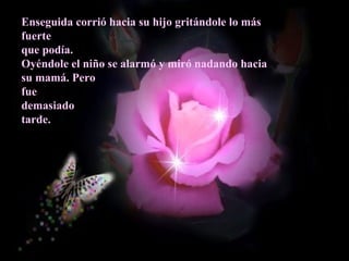 Enseguida corrió hacia su hijo gritándole lo más
fuerte
que podía.
Oyéndole el niño se alarmó y miró nadando hacia
su mamá. Pero
fue
demasiado
tarde.
 