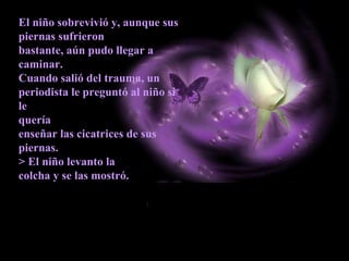 El niño sobrevivió y, aunque sus
piernas sufrieron
bastante, aún pudo llegar a
caminar.
Cuando salió del trauma, un
periodista le preguntó al niño si
le
quería
enseñar las cicatrices de sus
piernas.
> El niño levanto la
colcha y se las mostró.
 