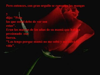 Pero entonces, con gran orgullo se remango las mangas

y
dijo: "Pero
las que usted debe de ver son
estas".
Eran las marcas de las uñas de su mamá que habían
presionado con
fuerza.
"Las tengo porque mamá no me soltó y me salvó la
vida".
 