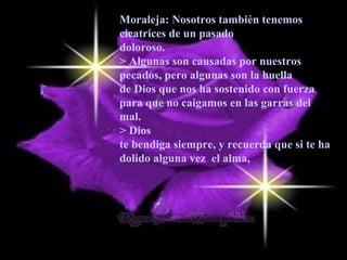 Moraleja: Nosotros también tenemos
cicatrices de un pasado
doloroso.
> Algunas son causadas por nuestros
pecados, pero algunas son la huella
de Dios que nos ha sostenido con fuerza
para que no caigamos en las garras del
mal.
> Dios
te bendiga siempre, y recuerda que si te ha
dolido alguna vez el alma,
 