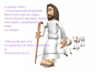es porque Dios,
    te ha agarrado demasiado
    fuerte para que no caigas.
    Ahora tienes 2 opciones: borrar
    este emaíl, o mandárselo a
    todos
    tus amigos.
 

 




    Recuerda que si te
    avergonzares de Dios, el también
    se
    avergonzara de ti...
 