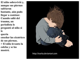 El niño sobrevivió y, aunque sus piernas sufrieron bastante, aún pudo llegar a caminar. Cuando salió del trauma, un periodista le preguntó al niño si  le quería enseñar las cicatrices de sus piernas.  > El niño levanto la  colcha y se las mostró.   