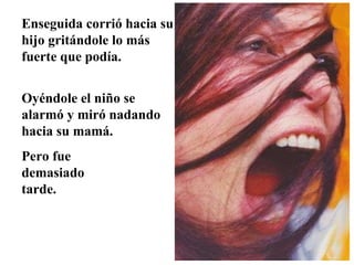 Enseguida corrió hacia su hijo gritándole lo más  fuerte que podía. Oyéndole el niño se alarmó y miró nadando hacia su mamá.  Pero fue demasiado tarde.  