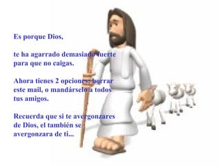       Es porque Dios,  te ha agarrado demasiado fuerte para que no caigas. Ahora tienes 2 opciones: borrar este mail, o mandárselo a todos tus amigos. Recuerda que si te avergonzares de Dios, el también se avergonzara de ti... 