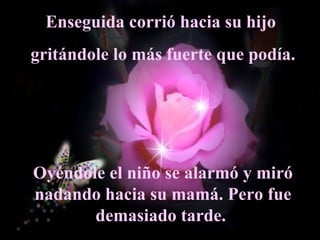 Enseguida corrió hacia su hijo  gritándole lo más fuerte que podía. Oyéndole el niño se alarmó y miró nadando hacia su mamá. Pero fue demasiado tarde.  