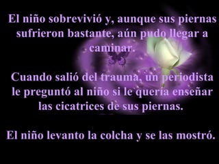 El niño sobrevivió y, aunque sus piernas sufrieron bastante, aún pudo llegar a caminar. Cuando salió del trauma, un periodista le preguntó al niño si le quería enseñar las cicatrices de sus piernas.  El niño levanto la colcha y se las mostró.  