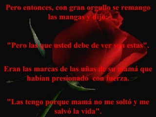 Pero entonces, con gran orgullo se remango las mangas y dijo: "Pero las que usted debe de ver son estas". Eran las marcas de las uñas de su mamá que habían presionado  con fuerza. "Las tengo porque mamá no me soltó y me salvó la vida". 