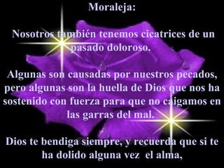 Moraleja: Nosotros también tenemos cicatrices de un pasado doloroso.  Algunas son causadas por nuestros pecados, pero algunas son la huella de Dios que nos ha sostenido con fuerza para que no caigamos en las garras del mal.  Dios te bendiga siempre, y recuerda que si te ha dolido alguna vez  el alma, 