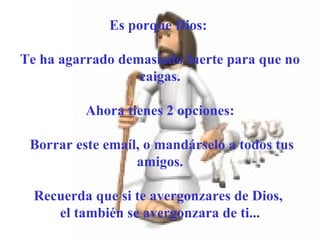       Es porque Dios:  Te ha agarrado demasiado fuerte para que no caigas. Ahora tienes 2 opciones: Borrar este emaíl, o mandárselo a todos tus amigos. Recuerda que si te avergonzares de Dios,  el también se avergonzara de ti... 