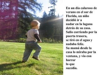 En un día caluroso de
verano en el sur de
Florida, un niño
decidió ir a
nadar en la laguna
detrás de su casa.
Salio corriendo por la
puerta trasera,
se tiró en el agua y
nadaba feliz.
Su mamá desde la
casa lo miraba por la
ventana, y vio con
horror
lo que
sucedía.
 
