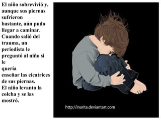 El niño sobrevivió y, aunque sus piernas sufrieron bastante, aún pudo llegar a caminar. Cuando salió del trauma, un periodista le preguntó al niño si  le quería enseñar las cicatrices de sus piernas.  El niño levanto la  colcha y se las mostró.   