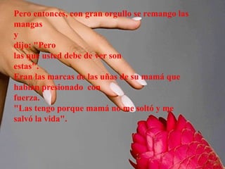 Pero entonces, con gran orgullo se remango las mangas  y dijo: "Pero las que usted debe de ver son estas". Eran las marcas de las uñas de su mamá que habían presionado  con fuerza. "Las tengo porque mamá no me soltó y me salvó la vida". 