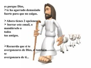  
 
 
es porque Dios,
te ha agarrado demasiado
fuerte para que no caigas.
Ahora tienes 2 opciones:
 borrar este emaíl, o
mandárselo a
todos
tus amigos.
Recuerda que si te
avergonzares de Dios, el también
se
avergonzara de ti...
 