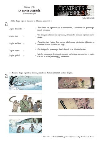 Fiches établies par Nicolas REMEUR, professeur d’histoire au collège René Cassin de Tarascon
Fiche élèves 8
Séance n°8 :
la bande dessinée
plans et cadrages
1 - Relie chaque type de plan avec la définition appropriée :
Le plan d’ensemble
Le gros plan
Le plan américain
Le plan moyen
Le plan général
•
•
•
•
•
•
•
•
•
•
Rend lisible les expressions et les mouvements, il représente les personnages
jusqu’à mi-cuisses.
On distingue nettement les expressions, et toutes les émotions exprimées ou les
détails.
Permet de situer l’action, il est souvent utilisé comme introduction à l’histoire en
montrant le décor de façon très large.
On distingue les personnages dans le lieu où va se dérouler l’action.
Isole les personnages directement concernés par l’action, ceux dont on va parler.
On voit le ou les personnage(s) entièrement.
2 - Associe à chaque vignette ci-dessous, extraite de l’histoire Innocence, un type de plan.
………………………………………………………………………
………………………………………………………………………
………………………………………………………………………
……………………………………………………………………………
……………………………………………………………………………
a
a
 