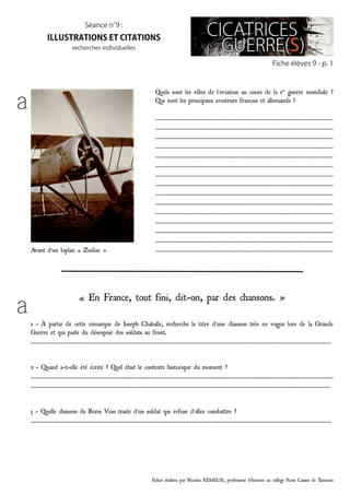 Fiches établies par Nicolas REMEUR, professeur d’histoire au collège René Cassin de Tarascon
Fiche élèves 9 - p. 1
Séance n°9 :
illustrations et citations
recherches individuelles
Quels sont les rôles de l’aviation au cours de la 1re
guerre mondiale ?
Qui sont les principaux aviateurs français et allemands ?
……………………………………………………………………………………………………………
……………………………………………………………………………………………………………
……………………………………………………………………………………………………………
……………………………………………………………………………………………………………
……………………………………………………………………………………………………………
……………………………………………………………………………………………………………
……………………………………………………………………………………………………………
……………………………………………………………………………………………………………
……………………………………………………………………………………………………………
……………………………………………………………………………………………………………
……………………………………………………………………………………………………………
……………………………………………………………………………………………………………
……………………………………………………………………………………………………………
……………………………………………………………………………………………………………
……………………………………………………………………………………………………………
« En France, tout fini, dit-on, par des chansons. »
1 - À partir de cette remarque de Joseph Chaballe, recherche le titre d’une chanson très en vogue lors de la Grande
Guerre et qui parle du désespoir des soldats au front.
…………………………………………………………………………………………………………………..……………………………………………………………………
2 - Quand a-t-elle été écrite ? Quel était le contexte historique du moment ?
…………………………………………………………………………………………………………………..……………………………………………………………………
……………………………………………..…………………………………………………………………………………………………………………..……………………
3 - Quelle chanson de Boris Vian traite d’un soldat qui refuse d’aller combattre ?
…………………………………………………………………………………………………………………..……………………………………………………………………
a
a
Avant d’un biplan « Zodiac »
 