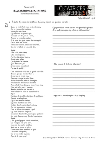 Fiches établies par Nicolas REMEUR, professeur d’histoire au collège René Cassin de Tarascon
Quand au bout d’huit jours, le r’pos terminé,
On va r’prendre les tranchées,
Notre place est si utile
Que sans nous on prend la pile.
Mais c’est bien fini, on en a assez,
Personn’ ne veut plus marcher,
Et le coeur bien gros, comm’ dans un sanglot
On dit adieu aux civ’lots.
Même sans tambour, même sans trompette,
On s’en va là haut en baissant la tête.
Refrain :
Adieu la vie, adieu l’amour,
Adieu toutes les femmes.
C’est bien fini, c’est pour toujours,
De cette guerre infâme.
C’est à Craonne, sur le plateau,
Qu’on doit laisser sa peau
Car nous sommes tous condamnés
C’est nous les sacrifiés !
C’est malheureux d’voir sur les grands boul’vards
Tous ces gros qui font leur foire ;
Si pour eux la vie est rose,
Pour nous c’est pas la mêm’ chose.
Au lieu de s’cacher, tous ces embusqués,
F’raient mieux d’monter aux tranchées
Pour défendr’ leurs biens, car nous n’avons rien,
Nous autr’s, les pauvr’s purotins.
Tous les camarades sont enterrés là,
Pour défendr’ les biens de ces messieurs-là.
Refrain
Huit jours de tranchées, huit jours de souffrance,
Pourtant on a l’espérance
Que ce soir viendra la r’lève
Que nous attendons sans trêve.
Soudain, dans la nuit et dans le silence,
On voit quelqu’un qui s’avance,
C’est un officier de chasseurs à pied,
Qui vient pour nous remplacer.
Doucement dans l’ombre, sous la pluie qui tombe
Les petits chasseurs vont chercher leurs tombes.
Refrain
Ceux qu’ont l’pognon, ceux-là r’viendront,
Car c’est pour eux qu’on crève.
Mais c’est fini, car les trouffions
Vont tous se mettre en grève.
Ce s’ra votre tour, messieurs les gros,
De monter sur l’plateau,
Car si vous voulez la guerre,
Payez-la de votre peau !
4 - à partir des paroles de La Chanson de Craonne, réponds aux questions suivantes :
Fiche élèves 9 - p. 2
Séance n°9 :
illustrations et citations
recherches individuelles
Que pensent les soldats de leur rôle pendant la guerre ?
Avec quelle expression du refrain se définissent-ils ?
…………………………………………………………………………………………
…………………………………………………………………………………………
…………………………………………………………………………………………
…………………………………………………………………………………………
…………………………………………………………………………………………
…………………………………………………………………………………………
…………………………………………………………………………………………
…………………………………………………………………………………………
…………………………………………………………………………………………
- Que pensent-ils de la vie à l’arrière ?
…………………………………………………………………………………………
…………………………………………………………………………………………
…………………………………………………………………………………………
…………………………………………………………………………………………
…………………………………………………………………………………………
…………………………………………………………………………………………
…………………………………………………………………………………………
…………………………………………………………………………………………
…………………………………………………………………………………………
- Qui sont « les embusqués » ? (2e
couplet)
…………………………………………………………………………………………
…………………………………………………………………………………………
…………………………………………………………………………………………
…………………………………………………………………………………………
…………………………………………………………………………………………
…………………………………………………………………………………………
…………………………………………………………………………………………
…………………………………………………………………………………………
…………………………………………………………………………………………
…………………………………………………………………………………………
a
 