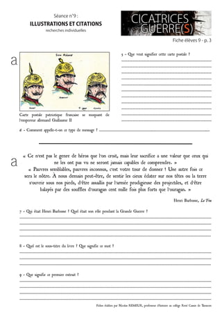 Fiches établies par Nicolas REMEUR, professeur d’histoire au collège René Cassin de Tarascon
Fiche élèves 9 - p. 3
Séance n°9 :
illustrations et citations
recherches individuelles
5 - Que veut signifier cette carte postale ?
……………………………………………………………………………………
……………………………………………………………………………………
……………………………………………………………………………………
……………………………………………………………………………………
……………………………………………………………………………………
……………………………………………………………………………………
……………………………………………………………………………………
……………………………………………………………………………………
……………………………………………………………………………………
……………………………………………………………………………………
……………………………………………………………………………………
6 – Comment appelle-t-on ce type de message ? …………………………………………………..…………………………………………………..…
« Ce n’est pas le genre de héros que l’on croit, mais leur sacrifice a une valeur que ceux qui
ne les ont pas vu ne seront jamais capables de comprendre. »
« Pauvres semblables, pauvres inconnus, c’est votre tour de donner ! Une autre fois ce
sera le nôtre. À nous demain peut-être, de sentir les cieux éclater sur nos têtes ou la terre
s’ouvrir sous nos pieds, d’être assaillis par l’armée prodigieuse des projectiles, et d’être
balayés par des souffles d’ouragan cent mille fois plus forts que l’ouragan. »
Henri Barbusse, Le Feu
7 - Qui était Henri Barbusse ? Quel était son rôle pendant la Grande Guerre ?
…………………………………………………………………………………………………………………………………………………………………………………………
…………………………………………………………………………………………………………………………………………………………………………………………
…………………………………………………………………………………………………………………………………………………………………………………………
…………………………………………………………………………………………………………………………………………………………………………………………
8 - Quel est le sous-titre du livre ? Que signifie ce mot ?
…………………………………………………………………………………………………………………………………………………………………………………………
…………………………………………………………………………………………………………………………………………………………………………………………
…………………………………………………………………………………………………………………………………………………………………………………………
9 - Que signifie ce premier extrait ?
…………………………………………………………………………………………………………………………………………………………………………………………
…………………………………………………………………………………………………………………………………………………………………………………………
…………………………………………………………………………………………………………………………………………………………………………………………
…………………………………………………………………………………………………………………………………………………………………………………………
a
a
Carte postale patriotique française se moquant de
l’empereur allemand Guillaume II
 