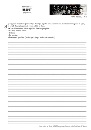 Fiches établies par Nicolas REMEUR, professeur d’histoire au collège René Cassin de Tarascon
5 - Question de synthèse (exercice type Brevet) : à partir des 2 premières BD, raconte en une vingtaine de lignes,
et à l’aide d’exemples précis, la vie des soldats au front.
 Les idées suivantes doivent apparaître dans ton paragraphe :
- La pluie, le froid, la boue
- L’attente
- La nourriture
- Les dangers quotidiens (bombes, gaz, charges inutiles, tirs ennemis…)
…………………………………………………………………………………………………………………………………………………………………………………………
………………………………………………………………………………………………………………………………………………………………………………………
…………………………………………………………………………………………………………………………………………………………………………………………
…………………………………………………………………………………………………………………………………………………………………………………………
…………………………………………………………………………………………………………………………………………………………………………………………
…………………………………………………………………………………………………………………………………………………………………………………………
…………………………………………………………………………………………………………………………………………………………………………………………
…………………………………………………………………………………………………………………………………………………………………………………………
…………………………………………………………………………………………………………………………………………………………………………………………
…………………………………………………………………………………………………………………………………………………………………………………………
…………………………………………………………………………………………………………………………………………………………………………………………
…………………………………………………………………………………………………………………………………………………………………………………………
…………………………………………………………………………………………………………………………………………………………………………………………
…………………………………………………………………………………………………………………………………………………………………………………………
…………………………………………………………………………………………………………………………………………………………………………………………
…………………………………………………………………………………………………………………………………………………………………………………………
…………………………………………………………………………………………………………………………………………………………………………………………
…………………………………………………………………………………………………………………………………………………………………………………………
…………………………………………………………………………………………………………………………………………………………………………………………
…………………………………………………………………………………………………………………………………………………………………………………………
…………………………………………………………………………………………………………………………………………………………………………………………
…………………………………………………………………………………………………………………………………………………………………………………………
…………………………………………………………………………………………………………………………………………………………………………………………
…………………………………………………………………………………………………………………………………………………………………………………………
…………………………………………………………………………………………………………………………………………………………………………………………
…………………………………………………………………………………………………………………………………………………………………………………………
…………………………………………………………………………………………………………………………………………………………………………………………
…………………………………………………………………………………………………………………………………………………………………………………………
…………………………………………………………………………………………………………………………………………………………………………………………
…………………………………………………………………………………………………………………………………………………………………………………………
…………………………………………………………………………………………………………………………………………………………………………………………
…………………………………………………………………………………………………………………………………………………………………………………………
…………………………………………………………………………………………………………………………………………………………………………………………
…………………………………………………………………………………………………………………………………………………………………………………………
a
Fiche élèves 2 - p. 2
Séance n°2 :
BLEUET
(page 12-17)
 