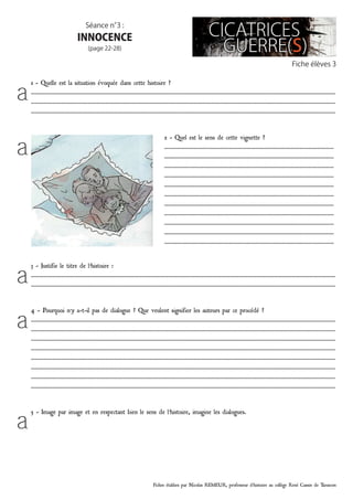 Fiches établies par Nicolas REMEUR, professeur d’histoire au collège René Cassin de Tarascon
Fiche élèves 3
Séance n°3 :
INNOCENCE
(page 22-28)
3 - Justifie le titre de l’histoire :
…………………………………………………………………………………………………………………………………………………………………………………………
…………………………………………………………………………………………………………………………………………………………………………………………
4 - Pourquoi n’y a-t-il pas de dialogue ? Que veulent signifier les auteurs par ce procédé ?
…………………………………………………………………………………………………………………………………………………………………………………………
…………………………………………………………………………………………………………………………………………………………………………………………
…………………………………………………………………………………………………………………………………………………………………………………………
…………………………………………………………………………………………………………………………………………………………………………………………
…………………………………………………………………………………………………………………………………………………………………………………………
…………………………………………………………………………………………………………………………………………………………………………………………
…………………………………………………………………………………………………………………………………………………………………………………………
…………………………………………………………………………………………………………………………………………………………………………………………
5 - Image par image et en respectant bien le sens de l’histoire, imagine les dialogues.
1 - Quelle est la situation évoquée dans cette histoire ?
…………………………………………………………………………………………………………………………………………………………………………………………
…………………………………………………………………………………………………………………………………………………………………………………………
…………………………………………………………………………………………………………………………………………………………………………………………
2 - Quel est le sens de cette vignette ?
………………………………………………………………………………………………………
………………………………………………………………………………………………………
………………………………………………………………………………………………………
………………………………………………………………………………………………………
………………………………………………………………………………………………………
………………………………………………………………………………………………………
………………………………………………………………………………………………………
………………………………………………………………………………………………………
………………………………………………………………………………………………………
………………………………………………………………………………………………………
………………………………………………………………………………………………………
a
a
a
a
a
 
