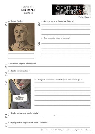 Fiches établies par Nicolas REMEUR, professeur d’histoire au collège René Cassin de Tarascon
Fiche élèves 4
Séance n°4 :
l’exemple
(page 42-47)
…………………………………………………………
…………………………………………………………
…………………………………………………………
4 - Comment réagissent certains soldats ?
…………………………………………………………………………………………………………………………………………………………………………………………
5 - Quelles sont les sanctions ?
…………………………………………………………………………………………………………………………………………………………………………………………
2 - Qu’est-ce que « le Chemin des Dames » ?
……………………………………………………………………………………………………………..
……………………………………………………………………………………………………………
……………………………………………………………………………………………………………
……………………………………………………………………………………………………………
……………………………………………………………………………………………………………..
3 - Que pensent les soldats de la guerre ?
……………………………………………………………………………………………………………..
……………………………………………………………………………………………………………..
……………………………………………………………………………………………………………
……………………………………………………………………………………………………………
……………………………………………………………………………………………………………
……………………………………………………………………………………………………………
……………………………………………………………………………………………………………
………………………………………..……………………………………………………………………
6 - Pourquoi le condamné a-t-il souhaité que sa mère ne sache pas ?
………………………………………………………………………………………………………………
……………………………………………………………………………………………………………………………
……………………………………………………………………………………………………………………………
……………………………………………………………………………………………………………………………
……………………………………………………………………………………………………………………………
……………………………………………………………………………………..………………………………………
……………………………………………………………………………………………………………………………
……………………………………………………………………………………………………………………………
……………………………………………………………………………………………………………………………
……………………………………………………………………………………………………………………………
…………………………………………………………………………………………………………………..…………
7 - Quelles sont les autres grandes batailles ?
• …………………………………………………........................... • …………………………………………………...........................
8 - Quel général va comprendre les soldats ? Comment ?
…………………………………………………………………………………………………………………………………………………………………………………………
…………………………………………………………………………………………………………………………………………………………………………………………
a a
a
a
a
a
a
a
1 - Qui est Nivelle ?
 
