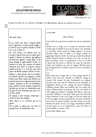 Fiches établies par Nicolas REMEUR, professeur d’histoire au collège René Cassin de Tarascon
Fiche élèves 6 - p. 1
Séance n°6 :
les lettres de poilus
(en collaboration avec le professeur de français)
à partir des lettres de ces 2 histoires, L’Exemple et Les Jours pluvieux, réponds aux questions qui suivent.
a
Ma tendre Alice,
Si j’ai confié cette lettre à Charles plutôt
qu’au vaguemestre c’est pour qu’elle échappe à
la censure et que tu puisses connaître la vérité
sur ce qui se passe ici.
En avril dernier, nos officiers nous ont
envoyés à l’assaut d’une sorte de colline qu’on
appelle le Chemin des Dames. Cette offensive
qui devait nous apporter la victoire finale, n’a été
qu’une immonde et inutile boucherie de plus. La
boucherie de trop. Des centaines de milliers
d’hommes sont morts et la guerre continue
pareille qu’avant, si ce n’est que nous avons
repris aux Boches quelques hectares de boue.
Depuis, la colère gronde dans les tranchées.
La semaine dernière mon régiment a refusé
d’aller au jus. Nous voulons bien défendre nos
positions mais nous ne supportons plus de nous
exposer vainement au feu des mitrailleuses
pour satisfaire les rêves de gloire de généraux
imbéciles qui ont plus de considération pour
les poils de leurs moustaches que pour la vie
de leurs soldats.
En réponse à cette situation, l’état-major a
décidé de faire des exemples.
Alice chérie, je ne reviendrai pas de la
guerre.
S’il te plaît, ne pleure pas, sois forte et
pardonne-moi de t’abandonner ainsi.
31 mars 1916,
Chère Mélanie,
Je suis désolé de ne pas t’avoir écrit plus tôt, cela ne se reproduira
pas.
Pendant tout ce temps, j’ai eu l’occasion de rencontrer moult
créatures plus incroyables les unes que les autres ; mes camarades
et moi-même sommes passés de simples paysans à de preux
chevaliers. Nous avons eu affaire à un dragon crachant de
gigantesques flammes. Il jette des oeufs qui creusent de profonds
cratères lorsqu’ils entrent en collision avec le sol… À cause des
pluies incessantes, ceux-ci se transforment en lacs. Je me plais
à penser que des sirènes se délectent des corps des innocents,
tombés sous l’explosion des oeufs de dragons. N’oublie jamais
que l’imagination est le meilleur moyen de survivre aux hantises
de la vie.
(...)
Nous étions pris au piège dans un étroit passage entouré de
rochers. C’est alors que j’entendis un sifflement étrange et
inconnu. Des dizaines de lutins franchissaient nos remparts
de pierre sans aucun mal. Ils semblaient pouvoir disparaître et
réapparaître. Semant sur leur passage des essences maléfiques
s’infiltrant partout. Nous nous rendîmes bien vite compte que
celles-ci faisaient fondre les poumons. On nous avait donné un
voile magique pour bloquer ce sortilège. Mais déjà, je voyais mes
camarades s’effondrer à mes pieds. Alors qu’un des survivants
tentait d’attacher le voile à son visage, son bras fut arraché par
le feu du dragon. J’avançais à grand peine, mes pieds s’enfonçant
dans la boue. Je sentais la tristesse m’envahir, l’odeur de la mort
flottant tout autour de moi, et la magie m’abandonner. Parfois
on perd espoir car on ne comprend pas à quoi bon tenter en
vain d’embellir un monde si laid.
Je suis désolé Mélanie mais…
 