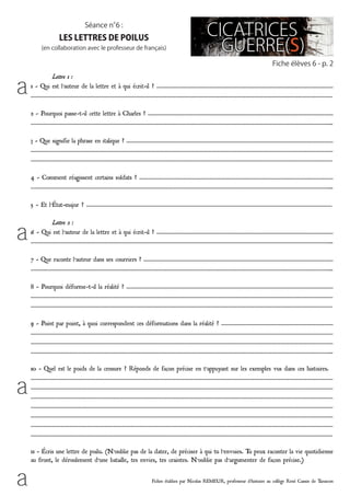 Fiches établies par Nicolas REMEUR, professeur d’histoire au collège René Cassin de Tarascon
	 Lettre 1 :
1 - Qui est l’auteur de la lettre et à qui écrit-il ? ……………………………………………………………………………………………………………
…………………………………………………………………………………………………………………………………………………………………………………………
2 - Pourquoi passe-t-il cette lettre à Charles ? …………………………………………………………………………………………………………………
………………………………………………………………………………………………………………………………………………………………………………………...
3 - Que signifie la phrase en italique ? ………………………………………………………………………………………………………………………………
…………………………………………………………………………………………………………………………………………………………………………………………
…………………………………………………………………………………………………………………………………………………………………………………………
4 - Comment réagissent certains soldats ? ………………………………………………………………………………………………………………………
………………………………………………………………………………………………………………………………………………………………………………………...
5 - Et l’état-major ? ………………………………………………………………………………………………………………………………………………………
	 Lettre 2 :
6 - Qui est l’auteur de la lettre et à qui écrit-il ? ……………………………………………………………………………………………………………
………………………………………………………………………………………………………………………………………………………………………………………...
7 - Que raconte l’auteur dans ses courriers ? ……………………………………………………………………………………………………………………
………………………………………………………………………………………………………………………………………………………………………………………...
8 - Pourquoi déforme-t-il la réalité ? ………………………………………………………………………………………………………………………………
…………………………………………………………………………………………………………………………………………………………………………………………
…………………………………………………………………………………………………………………………………………………………………………………………
9 - Point par point, à quoi correspondent ces déformations dans la réalité ? ……………………………………………………………………
…………………………………………………………………………………………………………………………………………………………………………………………
…………………………………………………………………………………………………………………………………………………………………………………………
………………………………………………………………………………………………………………………………………………………………………………………...
10 - Quel est le poids de la censure ? Réponds de façon précise en t’appuyant sur les exemples vus dans ces histoires.
…………………………………………………………………………………………………………………………………………………………………………………………
…………………………………………………………………………………………………………………………………………………………………………………………
…………………………………………………………………………………………………………………………………………………………………………………………
…………………………………………………………………………………………………………………………………………………………………………………………
…………………………………………………………………………………………………………………………………………………………………………………………
…………………………………………………………………………………………………………………………………………………………………………………………
…………………………………………………………………………………………………………………………………………………………………………………………
11 - écris une lettre de poilu. (N’oublie pas de la dater, de préciser à qui tu l’envoies. Tu peux raconter la vie quotidienne
au front, le déroulement d’une bataille, tes envies, tes craintes. N’oublie pas d’argumenter de façon précise.)
Fiche élèves 6 - p. 2
Séance n°6 :
les lettres de poilus
(en collaboration avec le professeur de français)
a
a
a
a
 