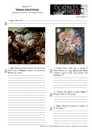 Fiches établies par Nicolas REMEUR, professeur d’histoire au collège René Cassin de Tarascon
Fiche élèves 7
Séance n°7 :
TRAVAIL SUR OTTO DIX
Tryptique de la guerre / Les Joueurs de cartes
1 - Qui est Otto Dix ? ……………………………………………………………………………………………………………………………………………………
……………………………………………………..…………………………………………………………………………………………………………………………………
2 - Quels éléments communs retrouve-t-on entre l’œuvre
d’Otto Dix et Fragments, l’histoire de Jean-François
Bruckner (p. 55-59) ?
……………………………………………………………………………………
……………………………………………………………………………………
……………………………………………………………………………………
……………………………………………………………………………………
……………………………………………………………………………………
……………………………………………………………………………………
……………………………………………………………………………………
……………………………………………………………………………………
……………………………………………………………………………………
……………………………………………………………………………………
……………………………………………………………………………………
……………………………………………………………………………………
……………………………………………………………………………………
……………………………………………………………………………………
……………………………………………………………………………………
……………………………………………………………………………………
……………………………………………………………………………………
……………………………………………………………………………………
……………………………………………………………………………………
……………………………………………………………………………………
……………………………………………………………………………………
3 - D’après l’œuvre d’Otto Dix et l’histoire de
David François (p. 31-34), Chanson pour Vernon,
comment la guerre est-elle encore présente dans
l’après-guerre ?
………………………………………………………………………………
………………………………………………………………………………
………………………………………………………………………………
………………………………………………………………………………
……………………………………………………………………………
4 - comment sont appelés ces soldats défigurés ?
(Tu peux t’aider de ton manuel.)
………………………………………………………………………………
………………………………………………………………………………
………………………………………………………………………………
5 - Quelles difficultés rencontrent des soldats à la
fin de la guerre ?
………………………………………………………………………………
………………………………………………………………………………
………………………………………………………………………………
………………………………………………………………………………
……………………………………………………………………………
………………………………………………………………………………
a
a a
a
a
 