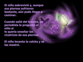 El niño sobrevivió y, aunque sus piernas sufrieron bastante, aún pudo llegar a caminar. Cuando salió del trauma, un periodista le preguntó al niño si  le quería enseñar las cicatrices de sus piernas. El niño levanto la colcha y se las mostró.  