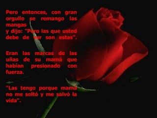 Pero entonces, con gran orgullo se remango las mangas  y dijo: "Pero las que usted debe de ver son estas". Eran las marcas de las uñas de su mamá que habían presionado con fuerza. "Las tengo porque mamá no me soltó y me salvó la vida". 