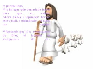       es porque Dios,  te ha agarrado demasiado fuerte para que no caigas. Ahora tienes 2 opciones: borrar este e-mail, o mandárselo  a todos tus amigos. Recuerda que si te avergonzares de Dios, el también se avergonzara de ti... 