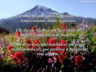 Era uma vez um garoto que tinha um temperamento muito explosivo. Um dia ele recebeu um saco cheio de pregos e uma placa de madeira. O pai disse a ele que martelasse um prego na tábua toda vez que perdesse a paciência com alguém.   