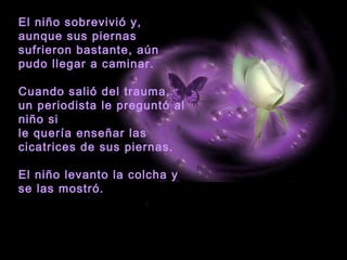 El niño sobrevivió y, 
aunque sus piernas 
sufrieron bastante, aún 
pudo llegar a caminar. 
Cuando salió del trauma, 
un periodista le preguntó al 
niño si 
le quería enseñar las 
cicatrices de sus piernas. 
El niño levanto la colcha y 
se las mostró. 
 