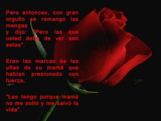 Pero entonces, con gran 
orgullo se remango las 
mangas 
y dijo: "Pero las que 
usted debe de ver son 
estas". 
Eran las marcas de las 
uñas de su mamá que 
habían presionado con 
fuerza. 
"Las tengo porque mamá 
no me soltó y me salvó la 
vida". 
 