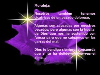 Moraleja:  Nosotros también tenemos cicatrices de un pasado doloroso.  Algunas son causadas por nuestros pecados, pero algunas son la huella  de Dios que nos ha sostenido con fuerza para que no caigamos en las garras del mal.  Dios te bendiga siempre, y recuerda que si te ha dolido alguna vez el alma, 
