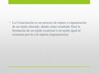 • La Cicatrización es un proceso de reparo ó regeneración
de un tejido alterado, dando cómo resultado final la
formación de un tejido cicatrizal ó un tejido igual al
existente previo a la injuria (regeneración).
 